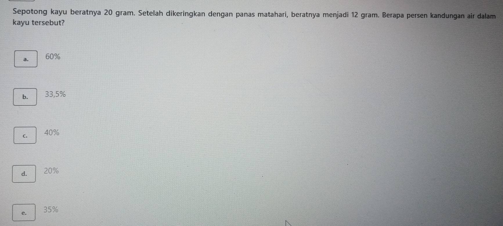 Sepotong kayu beratnya 20 gram. Setelah dikeringkan dengan panas matahari, beratnya menjadi 12 gram. Berapa persen kandungan air dalam
kayu tersebut?
a. 60%
b. 33,5%
C. 40%
d. 20%
e. 35%