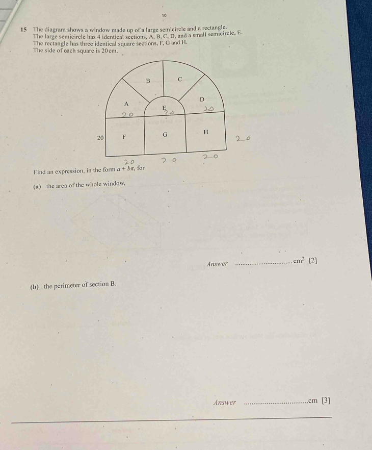 10 
15 The diagram shows a window made up of a large semicircle and a rectangle. 
The large semicircle has 4 identical sections. A, B, C. D, and a small semicircle, E
The rectangle has three identical square sections, F, G and H. 
The side of each square is 20cm. 
B C
D 
A
20 F G H
。 
Find an expression, in the form a+bπ , for 
(a) the area of the whole window, 
Answer _ cm^2 [2] 
(b) the perimeter of section B. 
Answer _. cm [3] 
_