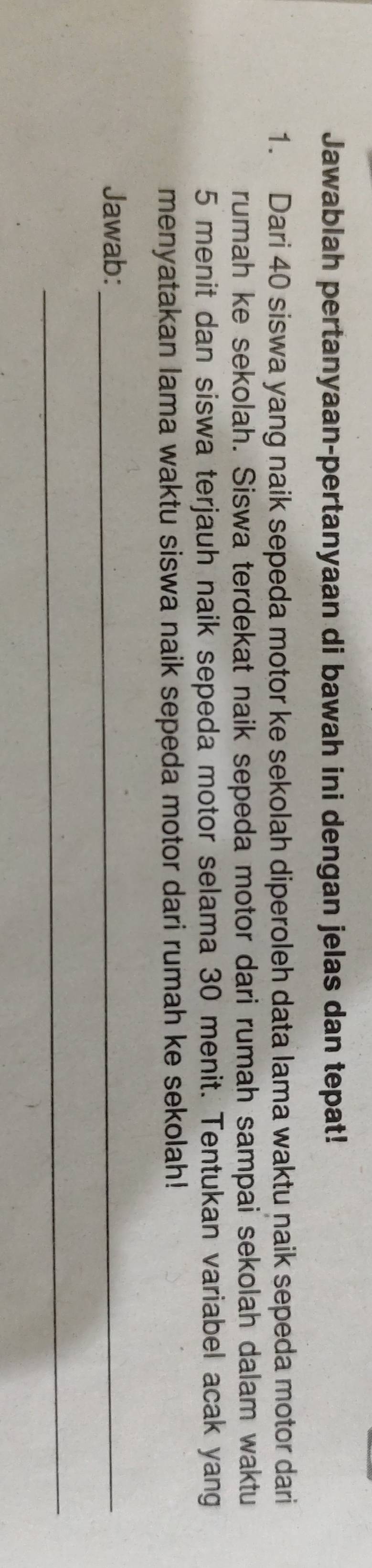 Jawablah pertanyaan-pertanyaan di bawah ini dengan jelas dan tepat! 
1. Dari 40 siswa yang naik sepeda motor ke sekolah diperoleh data lama waktu naik sepeda motor dari 
rumah ke sekolah. Siswa terdekat naik sepeda motor dari rumah sampai sekolah dalam waktu
5 menit dan siswa terjauh naik sepeda motor selama 30 menit. Tentukan variabel acak yang 
menyatakan lama waktu siswa naik sepeda motor dari rumah ke sekolah! 
Jawab:_ 
_