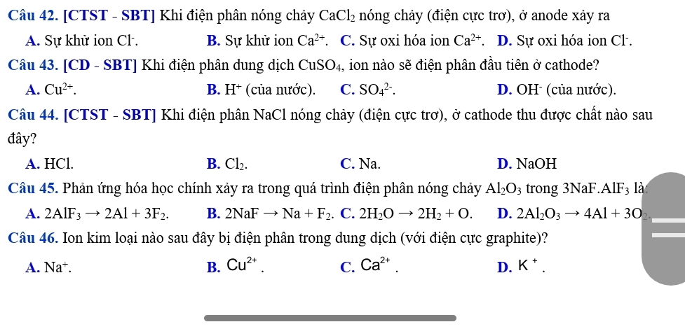 [CTST - SBT] Khi điện phân nóng chảy CaCl_2 nóng chảy (điện cực trơ), ở anode xảy ra
A. Sự khử ion Cl . B. Sự khử ion Ca^(2+) C. Sự oxi hóa ion Ca^(2+) D. Sự oxi hóa ion Cl.
Câu 43. [CD - SBT] Khi điện phân dung dịch CuSO_4 1, ion nào sẽ điện phân đầu tiên ở cathode?
A. Cu^(2+). B. H⁺ (của nước). C. SO_4^((2-). D. OH (của nước).
Câu 44. [CTST - SBT] Khi điện phân NaCl nóng chảy (điện cực trơ), ở cathode thu được chất nào sau
đây?
A. HCl. B. Cl_2). C. Na. D. NaOH
Câu 45. Phản ứng hóa học chính xảy ra trong quá trình điện phân nóng chảy Al_2O_3 trong 3NaF. AlF_3; là
A. 2AlF_3to 2Al+3F_2. B. 2NaFto Na+F_2. C. 2H_2Oto 2H_2+O. D. 2Al_2O_3to 4Al+3O
Câu 46. Ion kim loại nào sau đây bị điện phân trong dung dịch (với điện cực graphite)?
A. Na^+. B. Cu^(2+). C. Ca^(2+). D. K^+.