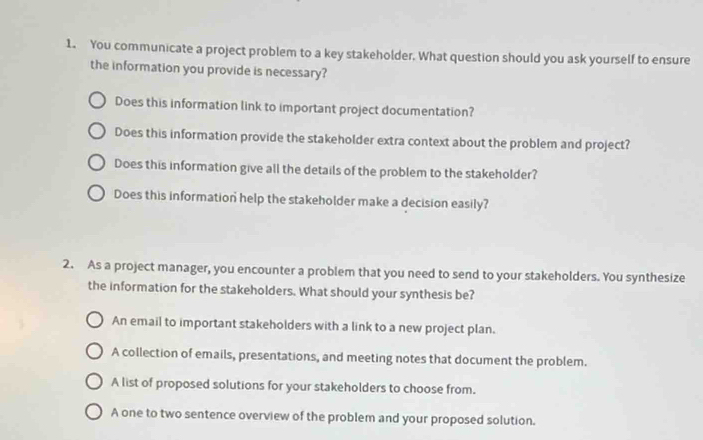 You communicate a project problem to a key stakeholder. What question should you ask yourself to ensure
the information you provide is necessary?
Does this information link to important project documentation?
Does this information provide the stakeholder extra context about the problem and project?
Does this information give all the details of the problem to the stakeholder?
Does this information help the stakeholder make a decision easily?
2. As a project manager, you encounter a problem that you need to send to your stakeholders. You synthesize
the information for the stakeholders. What should your synthesis be?
An email to important stakeholders with a link to a new project plan.
A collection of emails, presentations, and meeting notes that document the problem.
A list of proposed solutions for your stakeholders to choose from.
A one to two sentence overview of the problem and your proposed solution.