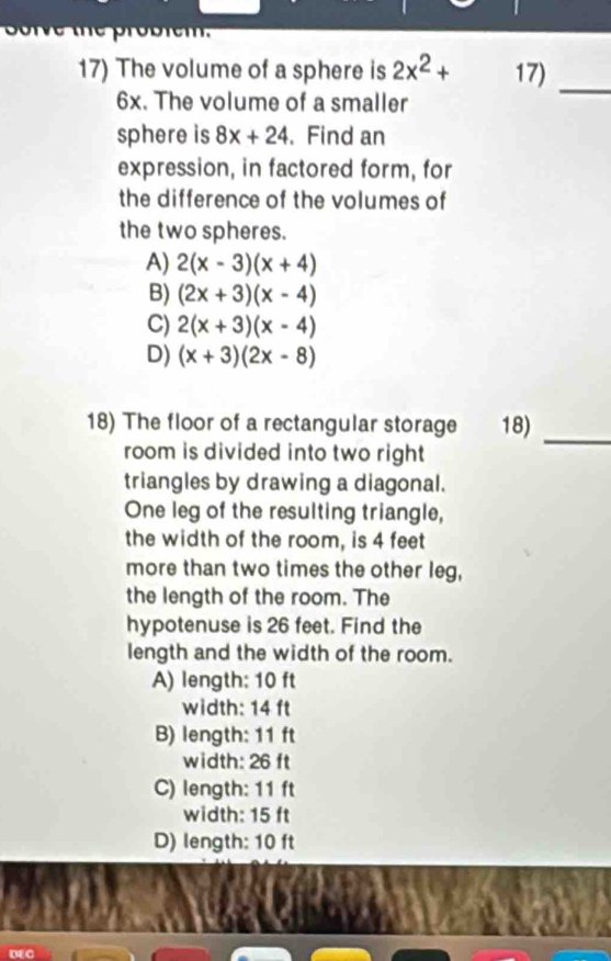 te probiem.
17) The volume of a sphere is 2x^2+ 17) _
6x. The volume of a smaller
sphere is 8x+24. Find an
expression, in factored form, for
the difference of the volumes of
the two spheres.
A) 2(x-3)(x+4)
B) (2x+3)(x-4)
C) 2(x+3)(x-4)
D) (x+3)(2x-8)
18) The floor of a rectangular storage 18)_
room is divided into two right
triangles by drawing a diagonal.
One leg of the resulting triangle,
the width of the room, is 4 feet
more than two times the other leg,
the length of the room. The
hypotenuse is 26 feet. Find the
length and the width of the room.
A) length: 10 ft
width: 14 ft
B) length: 11 ft
width: 26 ft
C) length: 11 ft
width: 15 ft
D) length: 10 ft
D4 G