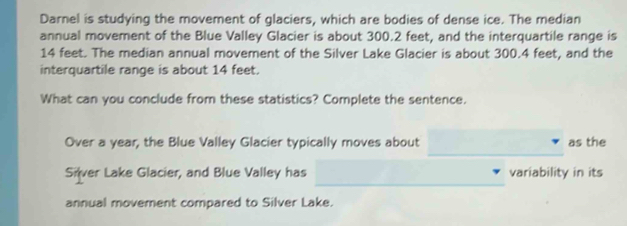 Darnel is studying the movement of glaciers, which are bodies of dense ice. The median 
annual movement of the Blue Valley Glacier is about 300.2 feet, and the interquartile range is
14 feet. The median annual movement of the Silver Lake Glacier is about 300.4 feet, and the 
interquartile range is about 14 feet. 
What can you conclude from these statistics? Complete the sentence. 
_ 
Over a year, the Blue Valley Glacier typically moves about as the 
_ 
Silver Lake Glacier, and Blue Valley has variability in its 
annual movement compared to Silver Lake.