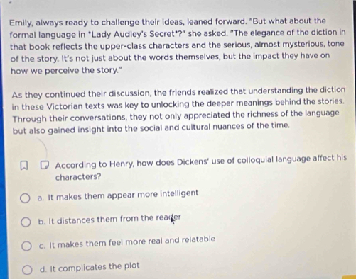 Emily, always ready to challenge their ideas, leaned forward. "But what about the
formal language in *Lady Audley's Secret*?" she asked. "The elegance of the diction in
that book reflects the upper-class characters and the serious, almost mysterious, tone
of the story. It's not just about the words themselves, but the impact they have on
how we perceive the story."
As they continued their discussion, the friends realized that understanding the diction
in these Victorian texts was key to unlocking the deeper meanings behind the stories.
Through their conversations, they not only appreciated the richness of the language
but also gained insight into the social and cultural nuances of the time.
According to Henry, how does Dickens' use of colloquial language affect his
characters?
a. It makes them appear more intelligent
b. It distances them from the reader
c. It makes them feel more real and relatable
d. It complicates the plot