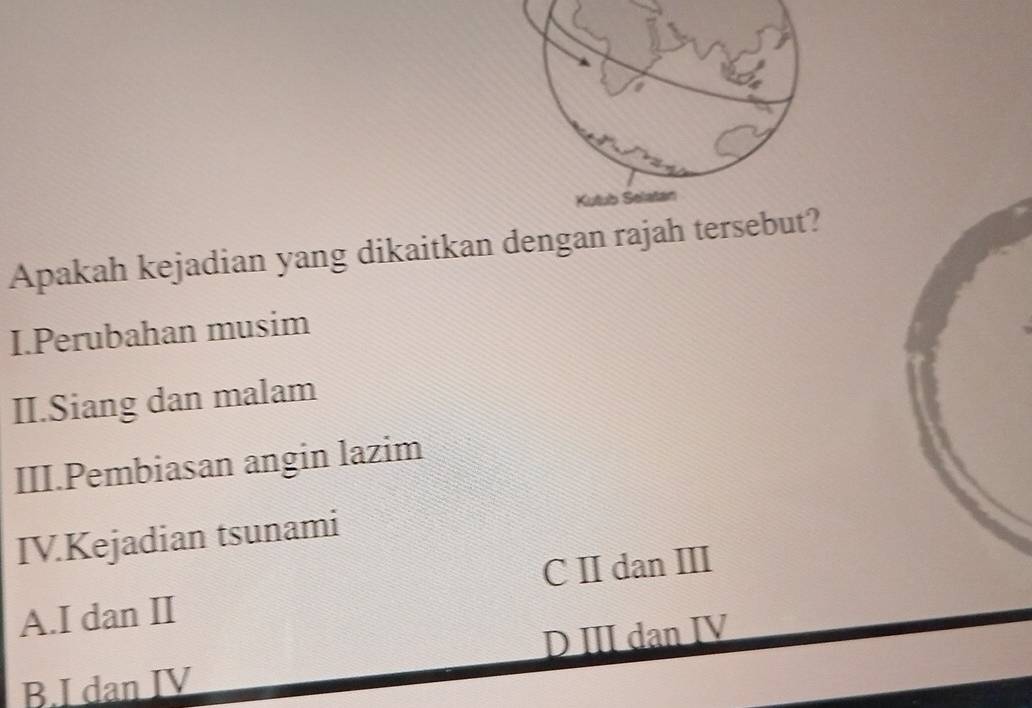 Kutub Selatan
Apakah kejadian yang dikaitkan dengan rajah tersebut?
I.Perubahan musim
II.Siang dan malam
III.Pembiasan angin lazim
IV.Kejadian tsunami
A.I dan II C II dan III
D III dan IV
B.I dan IV