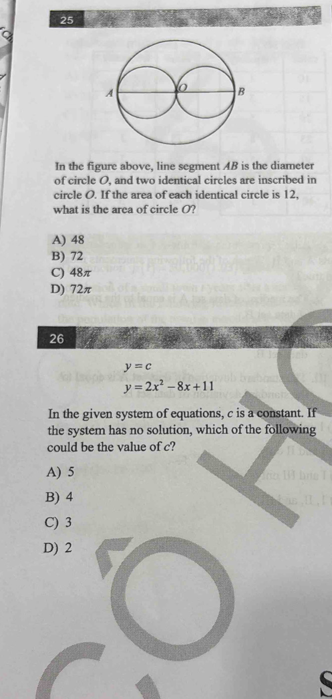 In the figure above, line segment AB is the diameter
of circle O, and two identical circles are inscribed in
circle O. If the area of each identical circle is 12,
what is the area of circle O?
A) 48
B) 72
C) 48π
D) 72π
26
y=c
y=2x^2-8x+11
In the given system of equations, c is a constant. If
the system has no solution, which of the following
could be the value of c?
A) 5
B) 4
C) 3
D) 2
(