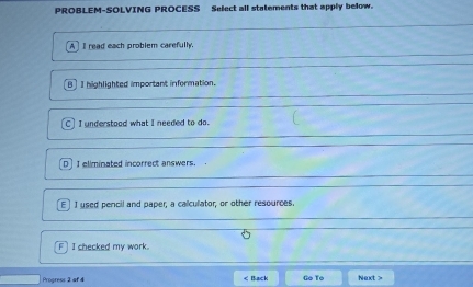 PROBLEM-SOLVING PROCESS Select all statements that apply below.
A ] I read each problem carefully
B] I highlighted important information.
C . I understood what I needed to do.
D] I eliminated incorrect answers.
E] I used pencil and paper, a calcullator, or other resources.
F I checked my work.
Progress 2 of 4 < Back Go To Next >