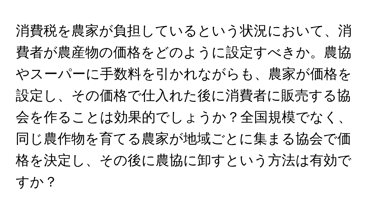 消費税を農家が負担しているという状況において、消費者が農産物の価格をどのように設定すべきか。農協やスーパーに手数料を引かれながらも、農家が価格を設定し、その価格で仕入れた後に消費者に販売する協会を作ることは効果的でしょうか？全国規模でなく、同じ農作物を育てる農家が地域ごとに集まる協会で価格を決定し、その後に農協に卸すという方法は有効ですか？