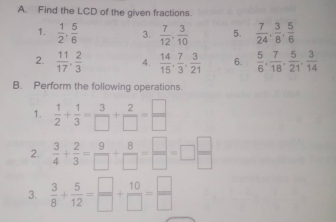 Find the LCD of the given fractions. 
1.  1/2 ,  5/6   7/12 ,  3/10   7/24 ,  3/8 ,  5/6 
3. 
5. 
2.  11/17 ,  2/3   14/15 ,  7/3 ,  3/21   5/6 ,  7/18 ,  5/21 ,  3/14 
4. 
6. 
B. Perform the following operations. 
1.  1/2 + 1/3 = 3/□  + 2/□  = □ /□  
2.  3/4 + 2/3 = 9/□  + 8/□  = □ /□  =□  □ /□  
3.  3/8 + 5/12 = □ /□  + 10/□  = □ /□  