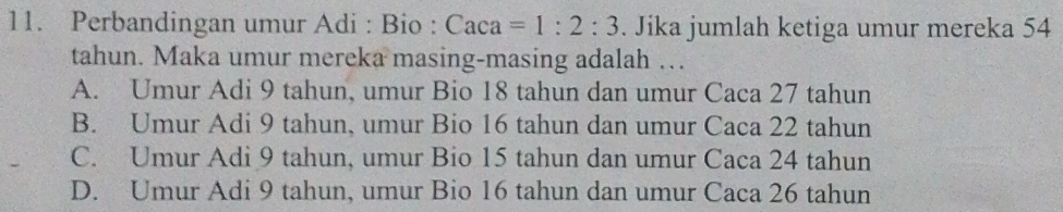 Perbandingan umur Adi : Bio : Ca ca =1:2:3. Jika jumlah ketiga umur mereka 54
tahun. Maka umur mereka masing-masing adalah …
A. Umur Adi 9 tahun, umur Bio 18 tahun dan umur Caca 27 tahun
B. Umur Adi 9 tahun, umur Bio 16 tahun dan umur Caca 22 tahun
C. Umur Adi 9 tahun, umur Bio 15 tahun dan umur Caca 24 tahun
D. Umur Adi 9 tahun, umur Bio 16 tahun dan umur Caca 26 tahun