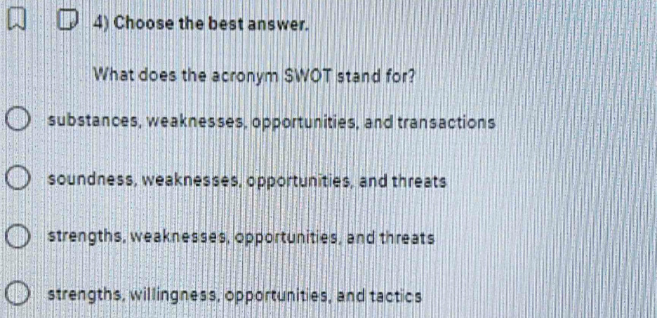 Choose the best answer.
What does the acronym SWOT stand for?
substances, weaknesses, opportunities, and transactions
soundness, weaknesses, opportunities, and threats
strengths, weaknesses, opportunities, and threats
strengths, willingness, opportunities, and tactics