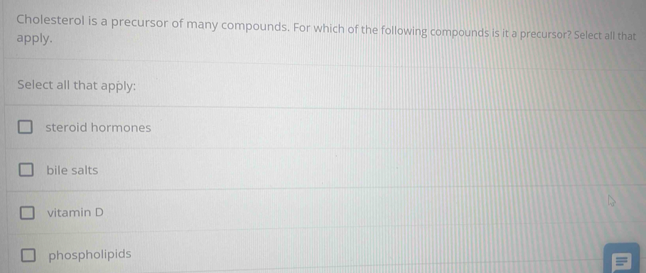 Cholesterol is a precursor of many compounds. For which of the following compounds is it a precursor? Select all that
apply.
Select all that apply:
steroid hormones
bile salts
vitamin D
phospholipids