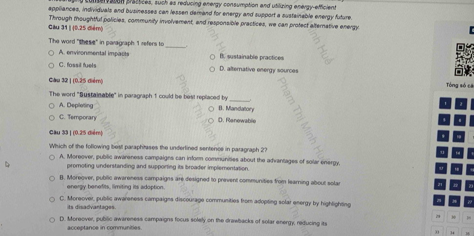 ruging conservation practices, such as reducing energy consumption and utilizing energy-efficient
appliances, individuals and businesses can lessen demand for energy and support a sustainable energy future.
Through thoughtful policies, community involvement, and responsible practices, we can protect alternative energy.
Câu 31 | (0.25 điểm)
The word "these" in paragraph 1 refers to_ .
A. environmental impacts B. sustainable practices
C. fossil fuels D. alternative energy sources
Câu 32 | (0.25 điểm)
Tông số cá
The word "Sustainable" in paragraph 1 could be best replaced by_ . 1 2
A. Depleting B. Mandatory
C. Temporary D. Renewable 5 6
Câu 33 | (0.25 điểm)
9 10
Which of the following best paraphrases the underlined sentence in paragraph 2? 1
13 14
A. Moreover, public awareness campaigns can inform communities about the advantages of solar energy,
promoting understanding and supporting its broader implementation. 17 18 1
B. Moreover, public awareness campaigns are designed to prevent communities from learning about solar 21 22 23
energy benefits, limiting its adoption.
C. Moreover, public awareness campaigns discourage communities from adopting solar energy by highlighting
25 27
its disadvantages.
29 30 31
D. Moreover, public awareness campaigns focus solely on the drawbacks of solar energy, reducing its
acceptance in communities.
33 34 35