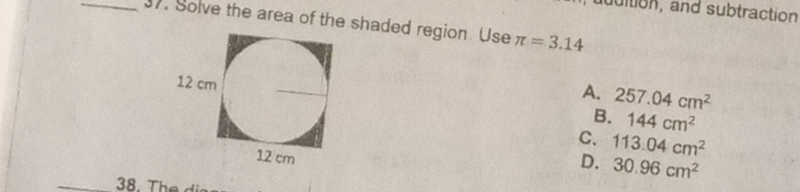 udition, and subtraction
_37. Solve the area of the shaded region. Use π =3.14
A. 257.04cm^2
B. 144cm^2
C. 113.04cm^2
D. 30.96cm^2
_38. The