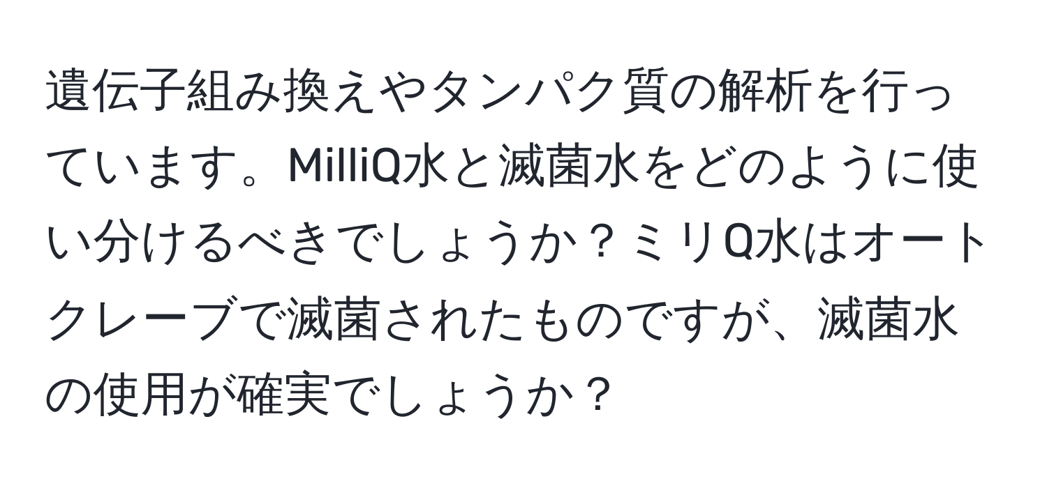 遺伝子組み換えやタンパク質の解析を行っています。MilliQ水と滅菌水をどのように使い分けるべきでしょうか？ミリQ水はオートクレーブで滅菌されたものですが、滅菌水の使用が確実でしょうか？