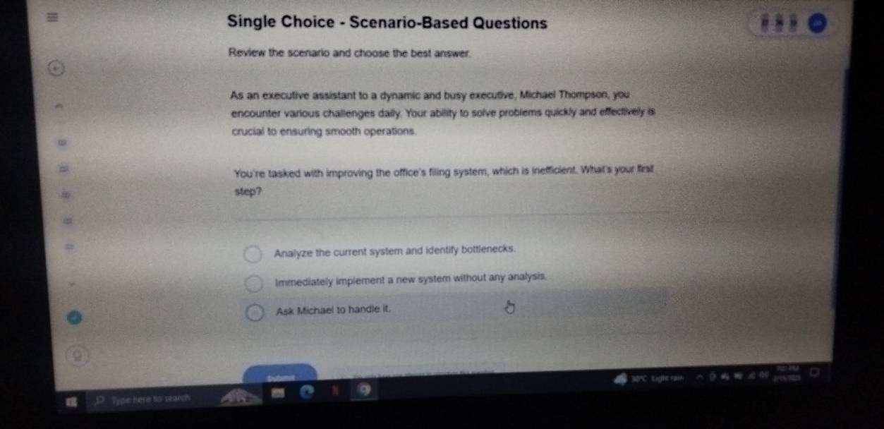 Single Choice - Scenario-Based Questions
Review the scenario and choose the best answer.
As an executive assistant to a dynamic and busy executive, Michael Thompson, you
encounter various challenges daily. Your ability to solve problems quickly and effectivelly is
crucial to ensuring smooth operations.
You're tasked with improving the office's filing system, which is inefficient. What's your first
step?
Analyze the current system and identify bottlenecks.
Immediately implement a new system without any analysis.
Ask Michael to handle it.
30' tight rar
_