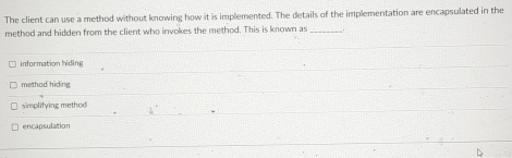 The client can use a method without knowing how it is implemented. The details of the implementation are encapsulated in the
method and hidden from the client who invokes the method. This is known as_
information hiding
method hiding.
simplifying method
encapsulation