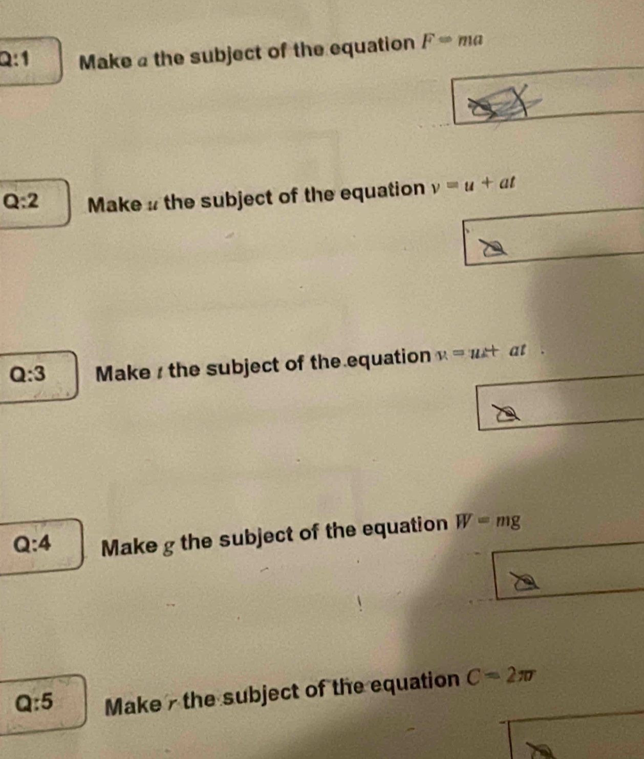 Make @ the subject of the equation FRightarrow ma
Q:2 Make # the subject of the equation v=u+at
Q:3 Make / the subject of the equation v=ut at
Q:4
Make g the subject of the equation W=mg
Q:5
Make - the subject of the equation C=2π r