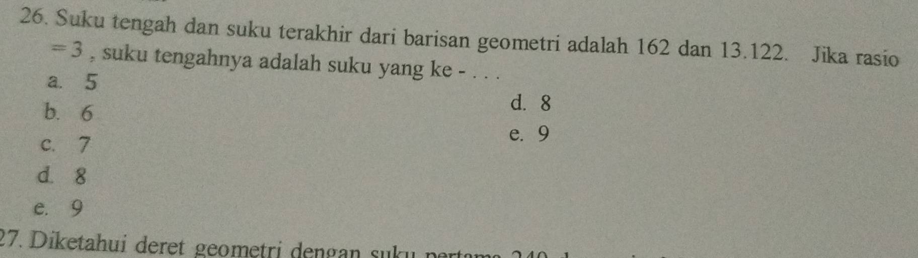 Suku tengah dan suku terakhir dari barisan geometri adalah 162 dan 13.122. Jika rasio
=3 , suku tengahnya adalah suku yang ke - . . .
a. 5
b. 6
d. 8
c. 7
e. 9
d. 8
e. 9
27. Diketahui deret geometri dengan suk u n ar