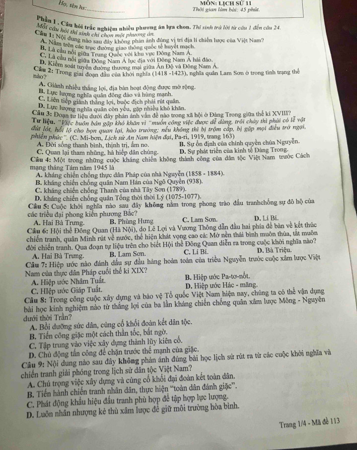 MÔN: LịCH SU 11
Họ, tên hs:
_
Thời gian làm bài: 45 phút.
Phầu I . Câu hỏi trắc nghiêm nhiều phương án lựa chon. Thí sinh trà lời từ cầu 1 đến câu 24,
Mỗi câu hội thí sinh chỉ chọn một phương án.
Câu 1: Nội dung nào sau đây không phản ánh đúng vị trí địa lí chiến lược của Việt Nam?
A. Nằm trên các trục đường giao thông quốc tế huyết mạch
B. Là cầu nổi giữa Trung Quốc với khu vực Đông Nam A.
C. Là cầu nối giữa Đồng Nam Á lục địa với Đông Nam Á hải đảo.
D. Kiểm soát tuyển đường thương mại giữa Ấn Độ và Đông Nam Á
Câu 2: Trong giai đoạn đầu của khởi nghĩa (1418 -1423), nghĩa quân Lam Sơn ở trong tình trạng thế
nảo?
A. Giành nhiều thắng lợi, địa bản hoạt động được mở rộng.
B. Lực lượng nghĩa quân đông đảo và hùng mạnh
C. Liên tiếp giành thăng lợi, buộc địch phải rút quân.
D. Lực lượng nghĩa quân còn yếu, gặp nhiều khó khăn,
Câu 3: Đoạn tư liệu dưới đây phản ánh vân đề nào trong xã hội ở Đàng Trong giữa thể ki XVIII?
Tư liệu, 'Việc buôn bán gặp khó khăn vì "muồn công việc được đễ dàng, trôi chảy thì phải có lễ vật
đút lốt, hồi lộ cho bọn quan lại, hào trưởng; nều không thì bị trộm cắp, bị gặp mọi điều trở ngại,
phiền phức ''. (C. Mi-bơn, Lịch sử An Nam hiện đại, Pa-ri, 1919, trang 163)
A. Đời sống thanh bình, thịnh trị, ẩm no. B. Sự ổn định của chính quyền chúa Nguyễn.
C. Quan lại tham nhũng, hà hiếp dân chúng. D. Sự phát triển của kinh tế Đàng Trong.
Câu 4: Một trong những cuộc kháng chiến không thành công của dân tộc Việt Nam trước Cách
mạng tháng Tám năm 1945 là
A. kháng chiến chống thực dân Pháp của nhà Nguyễn (1858 - 1884).
B. kháng chiến chống quân Nam Hản của Ngô Quyền (938).
C. kháng chiến chống Thanh của nhà Tây Sơn (1789).
D. kháng chiến chống quân Tống thời thời Lý (1075-1077).
Câu 5: Cuộc khởi nghĩa nào sau đây không nằm trong phong trào đấu tranhchống sự đô hộ của
các triều đại phong kiến phương Bắc? D. Li Bi.
A. Hai Bà Trưng. B. Phùng Hưng C. Lam Sơn.
Câu 6: Hội thể Đồng Quan (Hà Nội), do Lê Lợi và Vương Thông dẫn đầu hai phía đề bàn về kết thúc
chiến tranh, quân Minh rút về nước, thể hiện khát vọng cao cả: Mở nền thái bình muôn thủa, tắt muôn
đời chiến tranh. Qua đoạn tự liệu trên cho biết Hội thể Đông Quan diễn ra trong cuộc khởi nghĩa nào?
A. Hai Bà Trưng. B. Lam Sơn. C. Lí Bí. D. Bà Triệu.
Câu 7: Hiệp ước nào đánh dấu sự đầu hàng hoàn toàn của triều Nguyễn trước cuộc xâm lược Việt
Nam của thực dân Pháp cuối thế kỉ XIX?
A. Hiệp ước Nhâm Tuất.  B. Hiệp ước Pa-tơ-nốt.
C. HIệp ước Giáp Tuất.  D. Hiệp ước Hác - măng.
Câu 8: Trong công cuộc xây dựng và bảo vệ Tổ quốc Việt Nam hiện nay, chúng ta có thể vận dụng
bài học kinh nghiệm nào từ thắng lợi của ba lần kháng chiến chống quân xâm lược Mông - Nguyên
dưới thời Trần?
A. Bồi dưỡng sức dân, củng cố khối đoàn kết dân tộc.
B. Tiến công giặc một cách thần tốc, bất ngờ.
C. Tập trung vào việc xây dựng thành lũy kiên cố.
D. Chủ động tấn công để chặn trước thể mạnh của giặc.
Câu 9: Nội dung nào sau đây không phản ánh đúng bài học lịch sử rút ra từ các cuộc khởi nghĩa và
chiến tranh giải phóng trong lịch sử dân tộc Việt Nam?
A. Chú trọng việc xây dựng và củng cố khối đại đoàn kết toàn dân.
B. Tiến hành chiến tranh nhân dân, thực hiện “toàn dân đánh giặc”.
C. Phát động khẩu hiệu đấu tranh phù hợp để tập hợp lực lượng.
D. Luôn nhân nhượng kẻ thù xâm lược đề giữ môi trường hòa bình.
Trang 1/4 - Mã đề 113