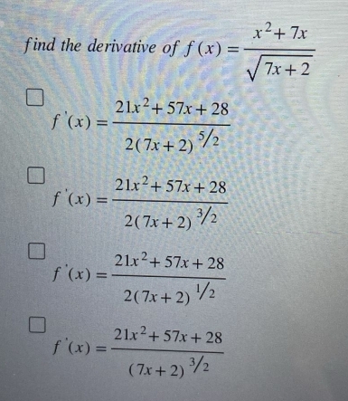 find the derivative of f(x)= (x^2+7x)/sqrt(7x+2) 
f'(x)=frac 21x^2+57x+282(7x+2)^5/2
f'(x)=frac 21x^2+57x+282(7x+2)^3/2
f'(x)=frac 21x^2+57x+282(7x+2)^1/2
f'(x)=frac 21x^2+57x+28(7x+2)^3/2