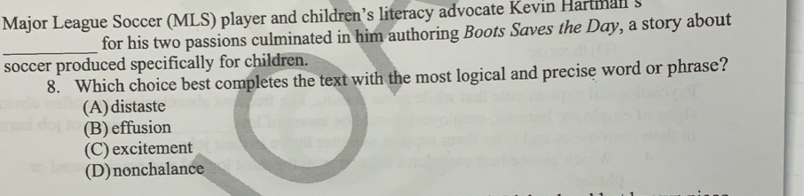 Major League Soccer (MLS) player and children’s literacy advocate Kevin Hartnall s
_
for his two passions culminated in him authoring Boots Saves the Day, a story about
soccer produced specifically for children.
8. Which choice best completes the text with the most logical and precise word or phrase?
(A)distaste
(B)effusion
(C) excitement
(D)nonchalance