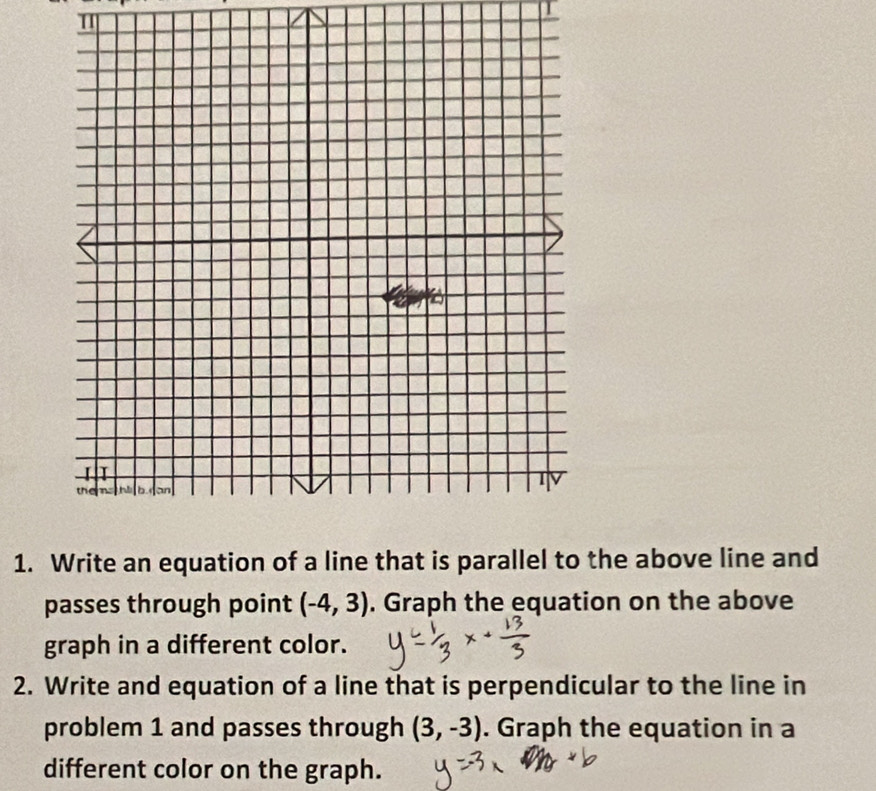 Write an equation of a line that is parallel to the above line and 
passes through point (-4,3). Graph the equation on the above 
graph in a different color. 
2. Write and equation of a line that is perpendicular to the line in 
problem 1 and passes through (3,-3). Graph the equation in a 
different color on the graph.