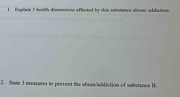 Explain 3 health dimensions affected by this substance abuse/ addiction. 
2. State 3 measures to prevent the abuse/addiction of substance B.