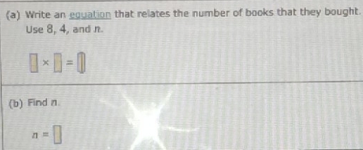 Write an equation that relates the number of books that they bought. 
Use 8, 4, and n.
□ * □ =□
(b) Find n
n=□