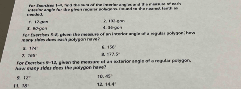 For Exercises 1-4, find the sum of the interior angles and the measure of each 
interior angle for the given regular polygons. Round to the nearest tenth as 
needed. 
1. 12-gon 2. 102 -gon 
3. 90-gon 4. 36 -gon 
For Exercises 5-8, given the measure of an interior angle of a regular polygon, how 
many sides does each polygon have? 
5. 174°
6. 156°
7. 165°
8. 177.5°
For Exercises 9-12, given the measure of an exterior angle of a regular polygon, 
how many sides does the polygon have? 
9. 12° 10. 45°
11. 18° 12. 14.4°