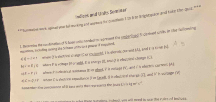 Indices and Units Seminar 
***Summative work: upload your full working and answers for questions 1 to 6 to Brightspace and take the quiz.*** 
1. Determine the combination of SI base units needed to represent the underlined SI derived units in the following 
equations, including raising the SI base units to a power if required. 
a) Q=t* t where Q is electrical charge (C or coulomb), I is electric current (A), and t is time (s). 
b) V=E/Q where V is voltage (V or volt), E is energy (J), and Q is electrical charge (C). 
c R=V/I where R is electrical resistance (Ω or ohm), V is voltage (V), and / is electric current (A). 
d C=Q/V where C is electrical capacitance (F or farad), Q is electrical charge (C), and V is voltage (V) 
Remember: the combination of SI base units that represents the joule (J) is kgm^2s^(-2). 
to solve these questions, instead, you will need to use the rules of indices.