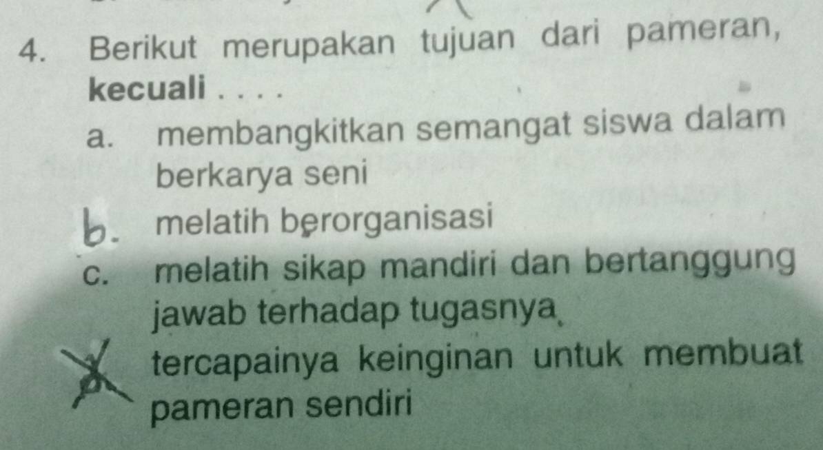 Berikut merupakan tujuan dari pameran,
kecuali ....
a. membangkitkan semangat siswa dalam
berkarya seni
b melatih berorganisasi
c. melatih sikap mandiri dan bertanggung
jawab terhadap tugasnya
a tercapainya keinginan untuk membuat
pameran sendiri