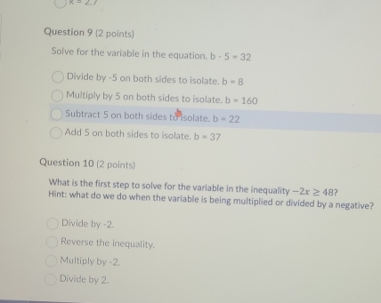 k=2,7
Question 9 (2 points)
Solve for the variable in the equation. b-5=32
Divide by -5 on both sides to isolate. b=8
Multiply by 5 on both sides to isolate. b=160
Subtract 5 on both sides to isolate. b=22
Add 5 on both sides to isolate. b=37
Question 10 (2 points)
What is the first step to solve for the variable in the inequality -2x≥ 48 2
Hint: what do we do when the variable is being multiplied or divided by a negative?
Divide by -2.
Reverse the inequality.
Multiply by -2.
Divide by 2.