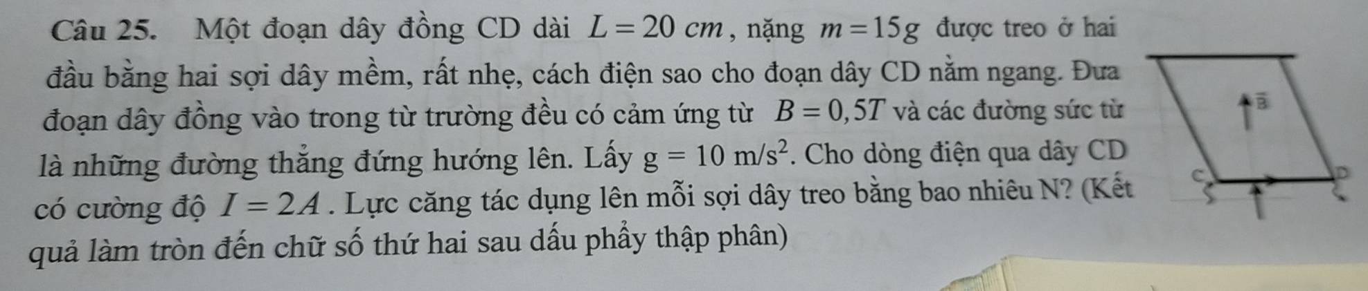 Một đoạn dây đồng CD dài L=20cm , nặng m=15g được treo ở hai 
đầu bằng hai sợi dây mềm, rất nhẹ, cách điện sao cho đoạn dây CD nằm ngang. Đưa 
đoạn dây đồng vào trong từ trường đều có cảm ứng từ B=0,5T và các đường sức từ 
là những đường thẳng đứng hướng lên. Lấy g=10m/s^2. Cho dòng điện qua dây CD 
có cường độ I=2A. Lực căng tác dụng lên mỗi sợi dây treo bằng bao nhiêu N? (Kết 
quả làm tròn đến chữ số thứ hai sau dấu phầy thập phân)