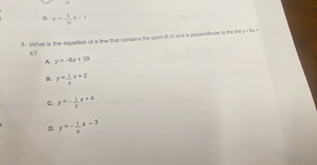 13
D、 y= 9/13 x-7
3. What is the equation of a line that contains the point (6,3) and is perpendicular to the line y=6x+
4?
A y=-6x+39
B. y= 1/6 x+2
C. y=- 1/6 x+4
D. y=- 1/6 x-3