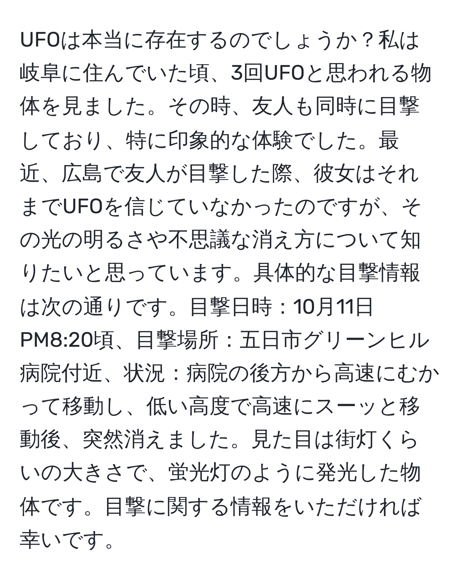 UFOは本当に存在するのでしょうか？私は岐阜に住んでいた頃、3回UFOと思われる物体を見ました。その時、友人も同時に目撃しており、特に印象的な体験でした。最近、広島で友人が目撃した際、彼女はそれまでUFOを信じていなかったのですが、その光の明るさや不思議な消え方について知りたいと思っています。具体的な目撃情報は次の通りです。目撃日時：10月11日PM8:20頃、目撃場所：五日市グリーンヒル病院付近、状況：病院の後方から高速にむかって移動し、低い高度で高速にスーッと移動後、突然消えました。見た目は街灯くらいの大きさで、蛍光灯のように発光した物体です。目撃に関する情報をいただければ幸いです。