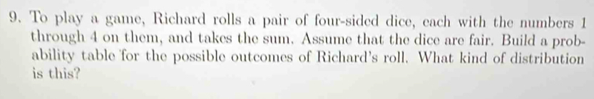 To play a game, Richard rolls a pair of four-sided dice, each with the numbers 1
through 4 on them, and takes the sum. Assume that the dice are fair. Build a prob- 
ability table for the possible outcomes of Richard's roll. What kind of distribution 
is this?