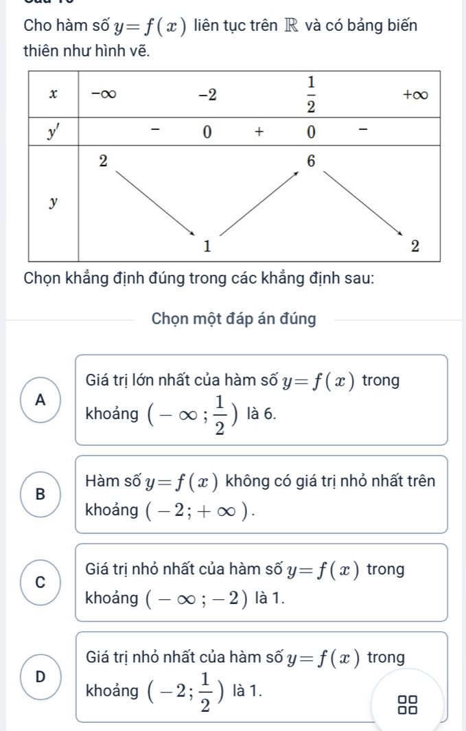 Cho hàm số y=f(x) liên tục trên R và có bảng biến
thiên như hình vẽ.
Chọn khẳng định đúng trong các khẳng định sau:
Chọn một đáp án đúng
Giá trị lớn nhất của hàm số y=f(x) trong
A
khoảng (-∈fty ; 1/2 ) là 6.
Hàm số y=f(x) không có giá trị nhỏ nhất trên
B
khoảng (-2;+∈fty ).
Giá trị nhỏ nhất của hàm số y=f(x) trong
C
khoảng (-∈fty ;-2) là 1.
Giá trị nhỏ nhất của hàm số y=f(x) trong
D
khoảng (-2; 1/2 ) là 1.