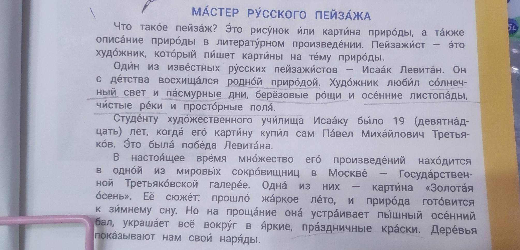 ΜáстεΡ Ρýсского πεйзάжα
Υтο τаκόе πейзάж? Этο рисуноκ йли κартήна πрирόды, а τάκже
оπисάηие πрирόдыι в литератύрном πроизведении. Πейзажήст - όто
Χудόжηик, Κοτόρый πήшет κаρτήηыι на τέму πрирόды.
Одήн из извέстных русских πейзажйстов - Исаάк Левитάн. Он
с дόΤства Βосхишάлся роднόй πрирόдοй. ΧудόжκниΚ лΙοбήл сόлнеч-
Ηый свет и πάсмурные дни, берёзовые рόщи и осенние листοπάды,
γήсτыΙе рέΚи и πросτόрηые ποлή.
СΤτудέητу худόжественного уηйлиша Исаάκу быίло 19 (девяτηάд
цаτьη лет, κогдά егό κарτήηу κуπήл сам Πάвел Μихάйлοвич Τретья-
κόв. Эτο быιлά πобέда Левитάна.
Β настоήщее врέмя мнόжество егό πроизведений нахόдится
воднόй из мировых сокрόвицниц в Москвέ - Госудάрствен-
ной Третьяκόвской галерέе. Однάηиз них - κартήна κЗолоτάя
όсень». Εё сιожέτ: πрοшлό жκάрκοе лέτοΡ и πрирόда гοΤόвиτся
к зймнему сну. Но на πрошάние онά устрάивает πышный осенний
бал, уκрашάет всё вокруг в ήркие, πрάздничныιе крάски. Дерέвья
покάзывают нам своή нарήды.