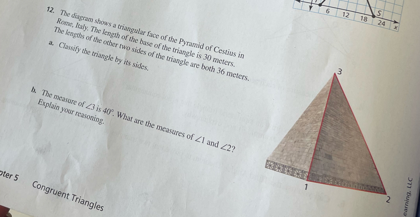 6 12 18 24
12. The diagram shows a triangular face of the Pyramid of Cestius in 
Rome, Italy. The length of the base of the triangle is 30 meters
The lengths of the other two sides of the triangle are both 36 meters
a. Classify the triangle by its sides. 
b. The measure of Explain your reasoning.
∠ 3 is 40° What are the measures of
∠ 1 and ∠ 2
ter 5 Congruent Triangles