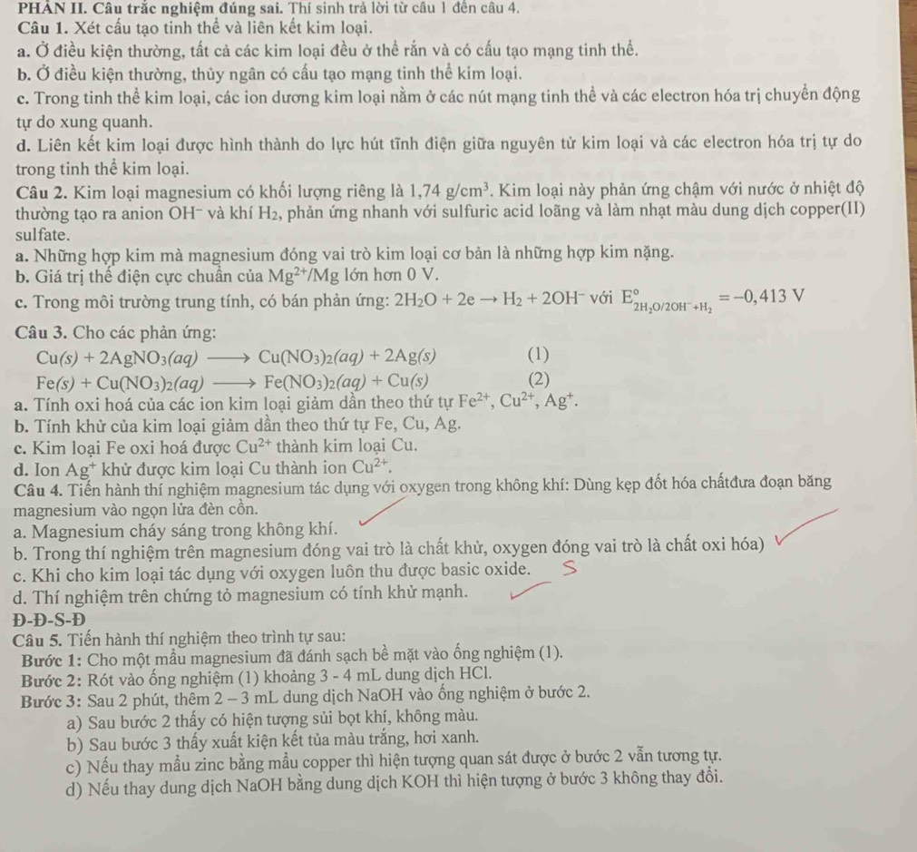 PHẢN II. Câu trắc nghiệm đúng sai. Thí sinh trả lời từ câu 1 đến câu 4.
Câu 1. Xét cấu tạo tinh thể và liên kết kim loại.
a. Ở điều kiện thường, tất cả các kim loại đều ở thể rắn và có cấu tạo mạng tinh thể.
b. Ở điều kiện thường, thủy ngân có cấu tạo mạng tinh thể kim loại.
c. Trong tinh thể kim loại, các ion dương kim loại nằm ở các nút mạng tinh thể và các electron hóa trị chuyền động
tự do xung quanh.
d. Liên kết kim loại được hình thành do lực hút tĩnh điện giữa nguyên tử kim loại và các electron hóa trị tự do
trong tinh thể kim loại.
Câu 2. Kim loại magnesium có khối lượng riêng là 1,74g/cm^3. Kim loại này phản ứng chậm với nước ở nhiệt độ
thường tạo ra anion OH- và khí H_2 , phản ứng nhanh với sulfuric acid loãng và làm nhạt màu dung dịch copper(II)
sulfate.
a. Những hợp kim mà magnesium đóng vai trò kim loại cơ bản là những hợp kim nặng.
b. Giá trị thể điện cực chuân của Mg^(2+)/Mg lớn hơn 0 V.
c. Trong môi trường trung tính, có bán phản ứng: 2H_2O+2eto H_2+2OH^- với E_2H_2O/2OH^-+H_2^circ =-0,413V
Câu 3. Cho các phản ứng:
Cu(s)+2AgNO_3(aq)to Cu(NO_3)_2(aq)+2Ag(s) (1)
Fe(s)+Cu(NO_3)_2(aq)to Fe(NO_3)_2(aq)+Cu(s)
(2)
a. Tính oxi hoá của các ion kim loại giảm dần theo thứ tự Fe^(2+),Cu^(2+),Ag^+.
b. Tính khử của kim loại giảm dần theo thứ tự Fe, Cu,Ag
c. Kim loại Fe oxi hoá được Cu^(2+) thành kim loại Cu.
d. Ion Ag^+ khử được kim loại Cu thành ion Cu^(2+).
Câu 4. Tiến hành thí nghiệm magnesium tác dụng với oxygen trong không khí: Dùng kẹp đốt hóa chấtđưa đoạn băng
magnesium vào ngọn lửa đèn cồn.
a. Magnesium cháy sáng trong không khí.
b. Trong thí nghiệm trên magnesium đóng vai trò là chất khử, oxygen đóng vai trò là chất oxi hóa)
c. Khi cho kim loại tác dụng với oxygen luôn thu được basic oxide.
d. Thí nghiệm trên chứng tỏ magnesium có tính khử mạnh.
Đ-Đ-S-Đ
Câu 5. Tiến hành thí nghiệm theo trình tự sau:
Bước 1: Cho một mầu magnesium đã đánh sạch bề mặt vào ống nghiệm (1).
Bước 2: Rót vào ống nghiệm (1) khoảng 3 - 4 mL dung dịch HCl.
Bước 3: Sau 2 phút, thêm 2 - 3 mL dung dịch NaOH vào ống nghiệm ở bước 2.
a) Sau bước 2 thấy có hiện tượng sủi bọt khí, không màu.
b) Sau bước 3 thấy xuất kiện kết tủa màu trắng, hơi xanh.
c) Nếu thay mẫu zinc bằng mẫu copper thì hiện tượng quan sát được ở bước 2 vẫn tương tự.
d) Nếu thay dung dịch NaOH bằng dung dịch KOH thì hiện tượng ở bước 3 không thay đổi.