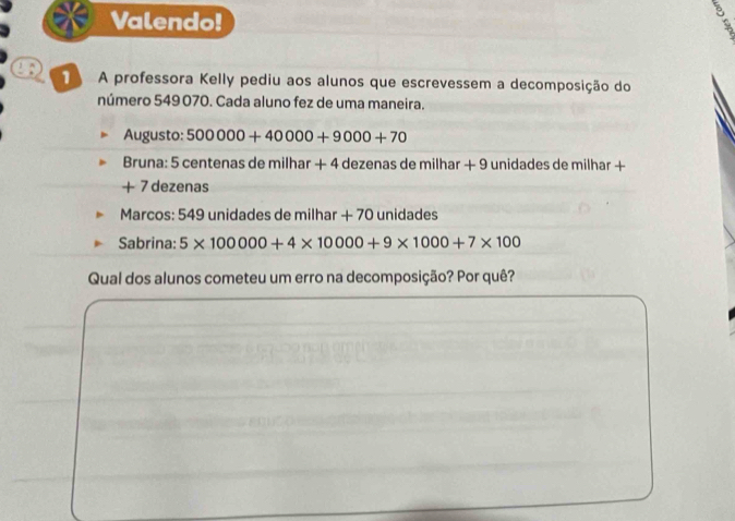 Valendo! 
: 
A professora Kelly pediu aos alunos que escrevessem a decomposição do 
número 549 070. Cada aluno fez de uma maneira. 
Augusto: 500000+40000+9000+70
Bruna: 5 centenas de milhar + 4 dezenas de milhar + 9 unidades de milhar +
+ 7 dezenas 
Marcos: 549 unidades de milhar + 70 unidades 
Sabrina: 5* 100000+4* 10000+9* 1000+7* 100
Qual dos alunos cometeu um erro na decomposição? Por quê?