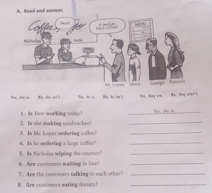 Read and answer.
Yes, she is. No, she isn't. Yes, he is. No, he isn't. Yes, they are. No, they aren't.
1. Is Jane working today? _Yes, she is._
2. Is she making sandwiches?
_
3. Is Mr. Lopez ordering coffee?_
4. Is he ordering a large coffee?_
5. Is Nicholas wiping the counter?_
6. Are customers waiting in line?_
7. Are the customers talking to each other?_
8. Are customers eating donuts?_