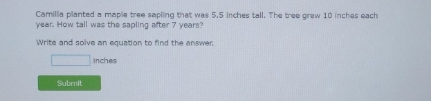 Camilla planted a maple tree sapling that was 5.5 inches tall. The tree grew 10 inches each
year. How tall was the sapling after 7 years?
Write and solve an equation to find the answer.
inches
Submit