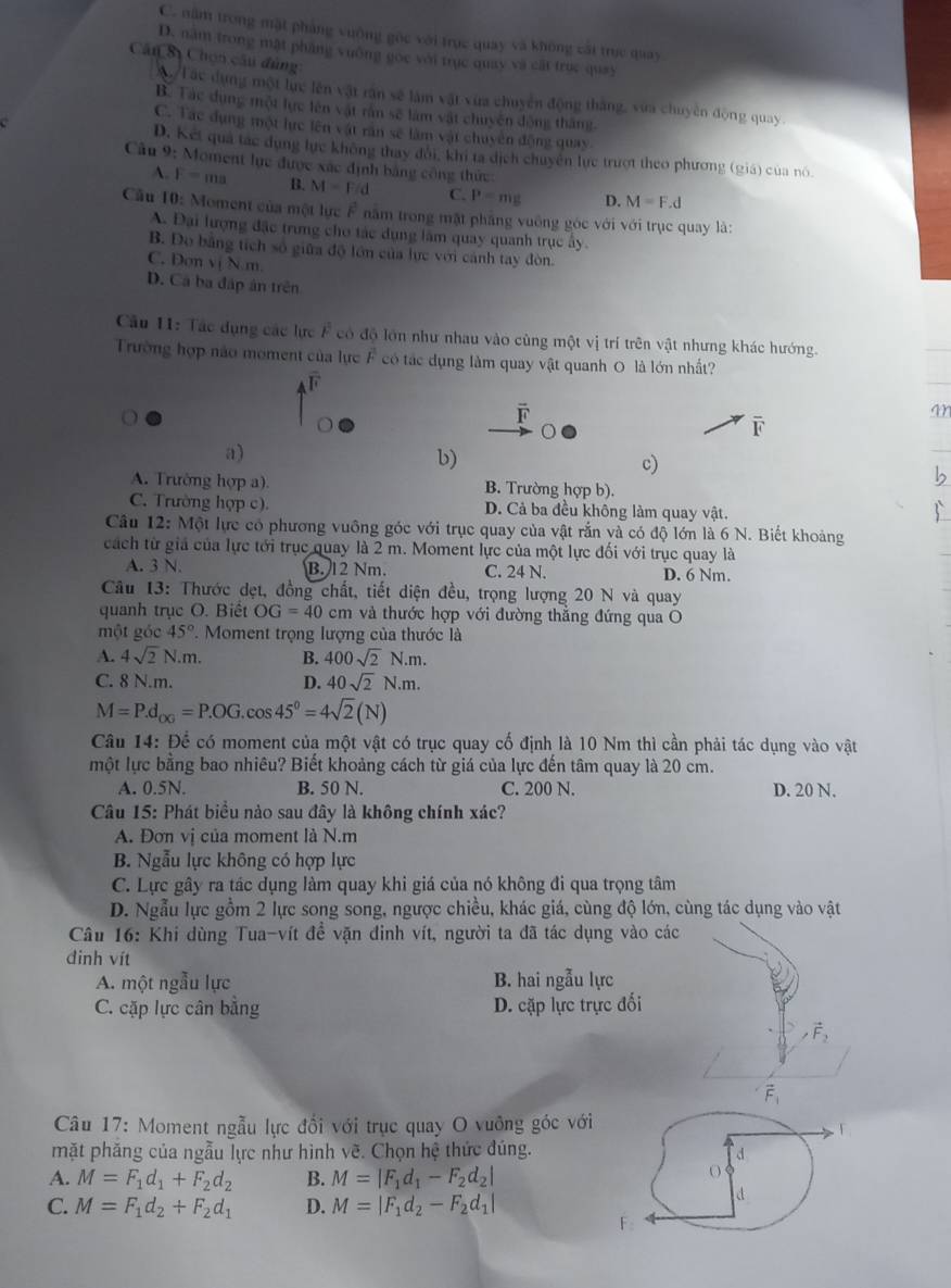 C. năm trong mặt pháng vuỡng gốc với trục quay và không cái trực quay
D. năm trong mật pháng vuờng gọc với trục quay và cất trục quay
Cân Sị Chọn câu đùng
Tác dụng một lực lên vật răn sẽ làm vật vùa chuyển động thắng, vừa chuyên động quay.
B. Tác dụng một lực lên vật rần sẽ làm vật chuyện động thắng
C. Tác dụng một lực lên vật rần sẽ làm vật chuyên động quay
D. Kết quả tác dụng lực không thay đôi, khi ta dịch chuyên lực trượt theo phương (giá) của nó.
Cầu 9: Moment lực được xác định bằng công thức:
A. F=ma B. M=F/d C. P=mg D. M=F.d
Cầu 10: Moment của một lực F năm trong mặt pháng vuông góc với với trục quay là:
A. Đại lượng đặc trưng cho tác dụng lâm quay quanh trục ây.
B. Đo bằng tích số giữa độ lớn của lực với cảnh tay đòn.
C. Don vị N m
D. Cá ba đấp ân trên
Cầu 11: Tác dụng các lực F có độ lớn như nhau vào cùng một vị trí trên vật nhưng khác hướng.
Trường hợp não moment của lực F có tác dụng làm quay vật quanh O là lớn nhất?
F
a)
b)
c)
A. Trường hợp a). B. Trường hợp b).
C. Trường hợp c). D. Cả ba đều không làm quay vật.
Câu 12: Một lực có phương vuông góc với trục quay của vật rắn và có độ lớn là 6 N. Biết khoảng
cách từ giả của lực tới trục quay là 2 m. Moment lực của một lực đối với trục quay là
A. 3 N. B. 12 Nm. C. 24 N. D. 6 Nm.
Câu 13: Thước dẹt, đồng chất, tiết diện đều, trọng lượng 20 N và quay
quanh trục O. Biết OG=40cm và thước hợp với đường thắng đứng qua O
một góc 45° *. Moment trọng lượng của thước là
A. 4sqrt(2)N.m. B. 400sqrt(2)N.m.
C. 8 N.m. D. 40sqrt(2)N.m.
M=P.d_OG=P.OG.cos 45°=4sqrt(2)(N)
Câu 14: Để có moment của một vật có trục quay cố định là 10 Nm thì cần phải tác dụng vào vật
một lực bằng bao nhiêu? Biết khoảng cách từ giá của lực đến tâm quay là 20 cm.
A. 0.5N. B. 50 N. C. 200 N. D. 20 N.
Câu 15: Phát biểu nào sau đây là không chính xác?
A. Đơn vị của moment là N.m
B. Ngẫu lực không có hợp lực
C. Lực gây ra tác dụng làm quay khi giá của nó không đi qua trọng tâm
D. Ngẫu lực gồm 2 lực song song, ngược chiều, khác giá, cùng độ lớn, cùng tác dụng vào vật
Câu 16: Khi dùng Tua-vít đề vặn đinh vít, người ta đã tác dụng vào các
đinh vít
A. một ngẫu lực B. hai ngẫu lực
C. cặp lực cân bằng D. cặp lực trực đối
vector F_2^(.
Câu 17: Moment ngẫu lực đổi với trục quay O vuỡng góc với
mặt phăng của ngẫu lực như hình vẽ. Chọn hệ thức đúng. d
A. M=F_1)d_1+F_2d_2 B. M=|F_1d_1-F_2d_2|
O
C. M=F_1d_2+F_2d_1 D. M=|F_1d_2-F_2d_1|
d
F