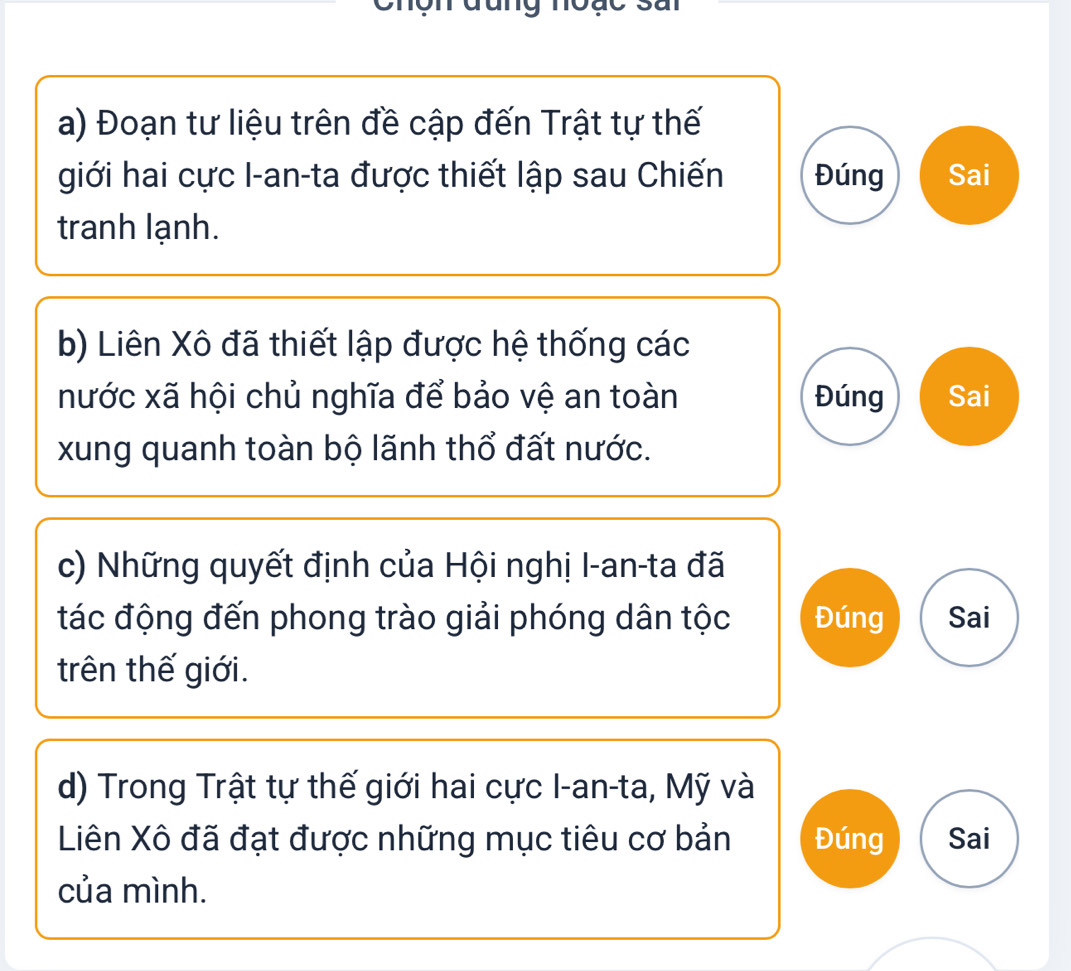 Đoạn tư liệu trên đề cập đến Trật tự thế 
giới hai cực I-an-ta được thiết lập sau Chiến Đúng Sai 
tranh lạnh. 
b) Liên Xô đã thiết lập được hệ thống các 
nước xã hội chủ nghĩa để bảo vệ an toàn Đúng Sai 
xung quanh toàn bộ lãnh thổ đất nước. 
c) Những quyết định của Hội nghị I-an-ta đã 
tác động đến phong trào giải phóng dân tộc Đúng Sai 
trên thế giới. 
d) Trong Trật tự thế giới hai cực I-an-ta, Mỹ và 
Liên Xô đã đạt được những mục tiêu cơ bản Đúng Sai 
của mình.