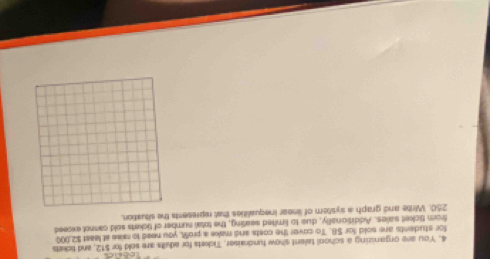 You ave organizing a school talent show fundraiser, Tickets for adults are sold for $12, and tickes 
for students are sold for $8. To cover the costs and make a proSt, you need to rise at least $2,000
from ticket saies. Additionally, dus to limited seating, the total sumber of tickets sold cannot exceed
250. Write and graph a system of linear inequalities that represents the situation.