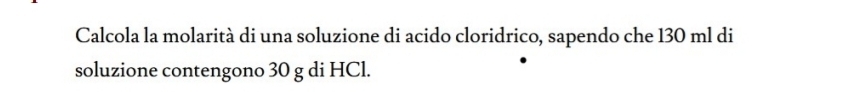 Calcola la molarità di una soluzione di acido cloridrico, sapendo che 130 ml di 
soluzione contengono 30 g di HCl.