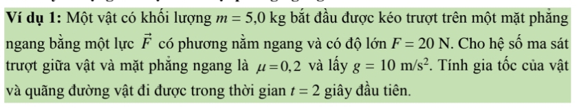 Ví dụ 1: Một vật có khối lượng m=5,0kg bắt đầu được kéo trượt trên một mặt phắng 
ngang bằng một lực vector F có phương nằm ngang và có độ lớn F=20N. Cho hệ số ma sát 
trượt giữa vật và mặt phắng ngang là mu =0,2 và lấy g=10m/s^2 *. Tính gia tốc của vật 
và quãng đường vật đi được trong thời gian t=2 giây đầu tiên.