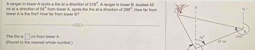 A ranger in tower A spots a fire at a direction of 319° A ranger in tower B, located 45
mi at a direction of 56° from tower A, spots the fire at a direction of 299° How far from 
tower A is the fire? How far from tower B?
The fire is □ mi from tower A. 
(Round to the nearest whole number.)